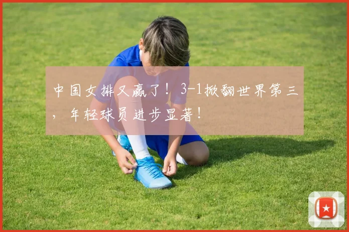 中国女排又赢了！3-1掀翻世界第三，年轻球员进步显著！