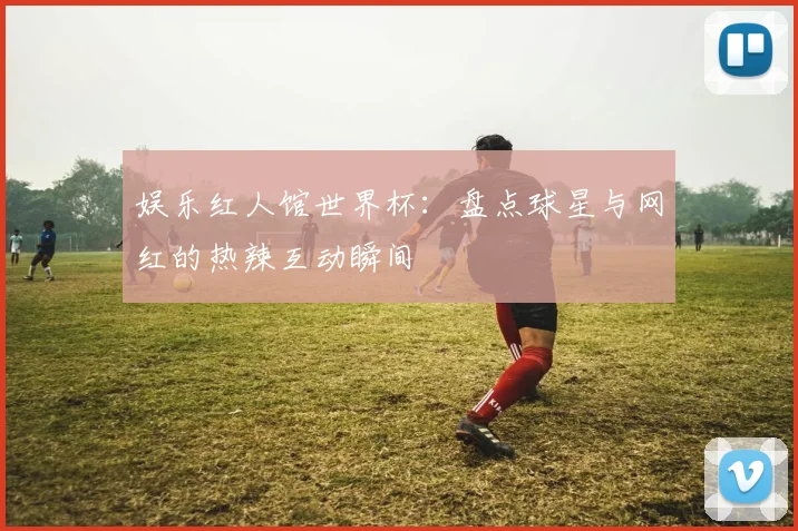娱乐红人馆世界杯:盘点球星与网红的热辣互动瞬间