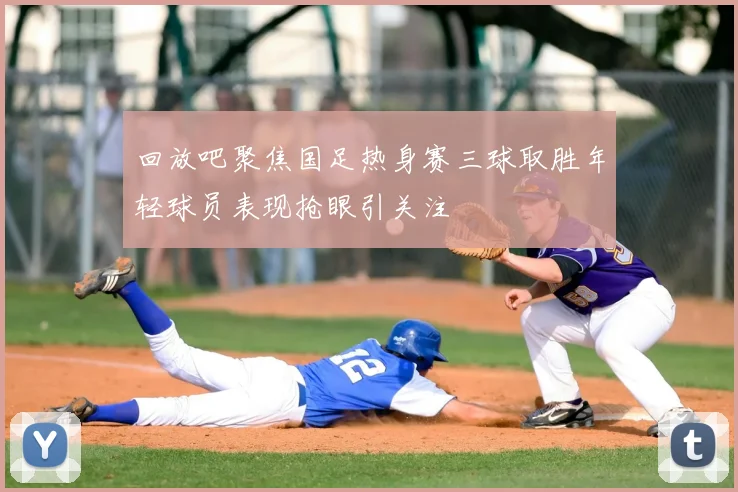 回放吧聚焦国足热身赛三球取胜年轻球员表现抢眼引关注