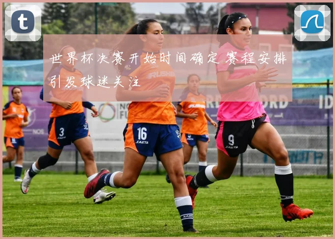 世界杯决赛开始时间确定 赛程安排引发球迷关注