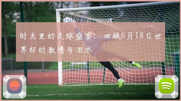 时光里的足球盛宴：回顾6月18日世界杯的激情与泪水