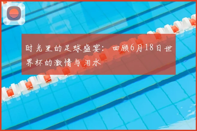 时光里的足球盛宴:回顾6月18日世界杯的激情与泪水