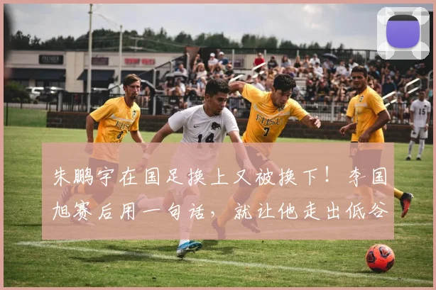 朱鹏宇在国足换上又被换下!李国旭赛后用一句话,就让他走出低谷