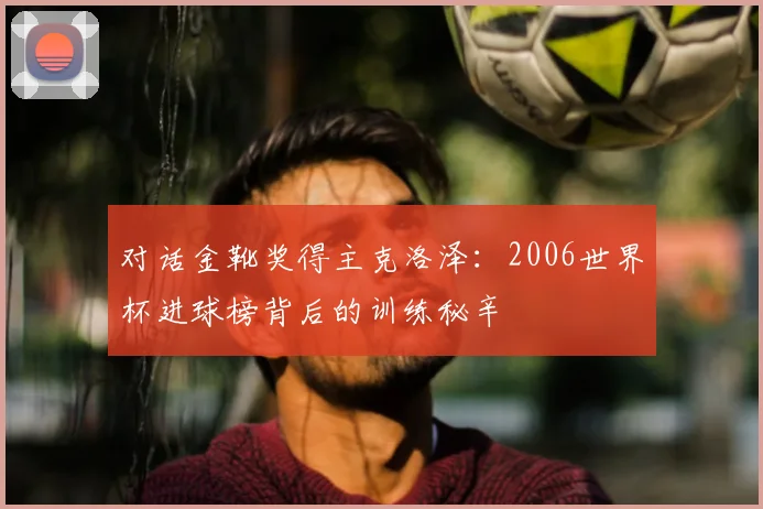 对话金靴奖得主克洛泽:2006世界杯进球榜背后的训练秘辛