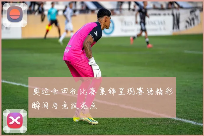 奥运会田径比赛集锦呈现赛场精彩瞬间与竞技亮点
